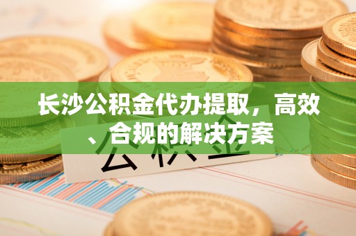 延边长沙公积金代办提取，高效、合规的解决方案