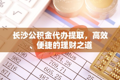 延边长沙公积金代办提取，高效、便捷的理财之道