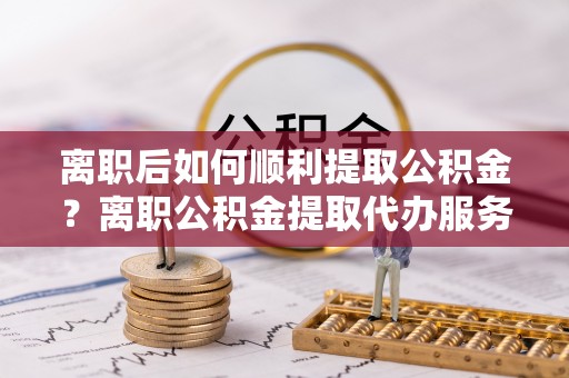 延边离职后如何顺利提取公积金？离职公积金提取代办服务帮你搞定！