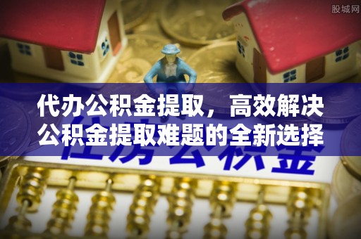 延边代办公积金提取，高效解决公积金提取难题的全新选择