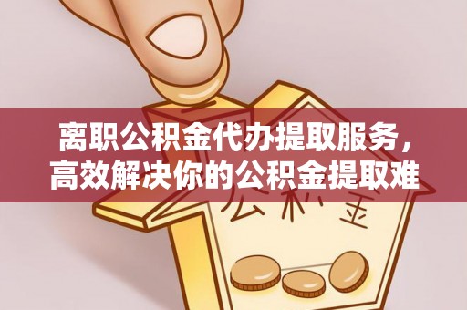延边离职公积金代办提取服务，高效解决你的公积金提取难题