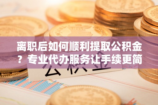 延边离职后如何顺利提取公积金？专业代办服务让手续更简单