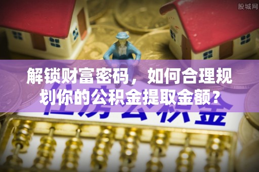 延边解锁财富密码，如何合理规划你的公积金提取金额？