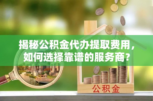延边揭秘公积金代办提取费用，如何选择靠谱的服务商？