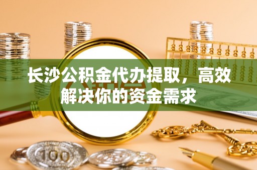 延边长沙公积金代办提取，高效解决你的资金需求