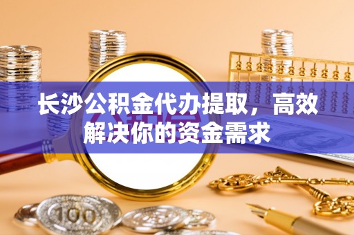 延边长沙公积金代办提取，高效解决你的资金需求