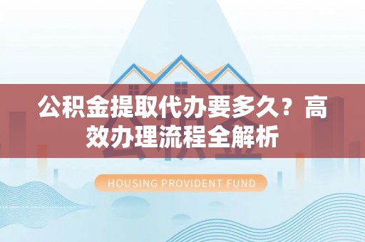 延边公积金提取代办要多久？高效办理流程全解析