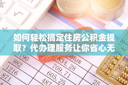 延边如何轻松搞定住房公积金提取？代办理服务让你省心无忧