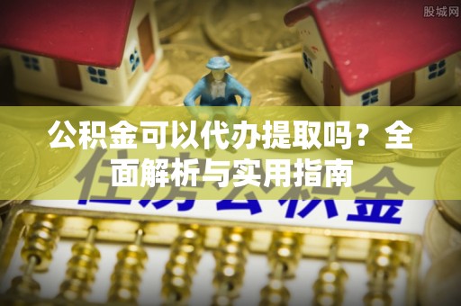 延边公积金可以代办提取吗？全面解析与实用指南